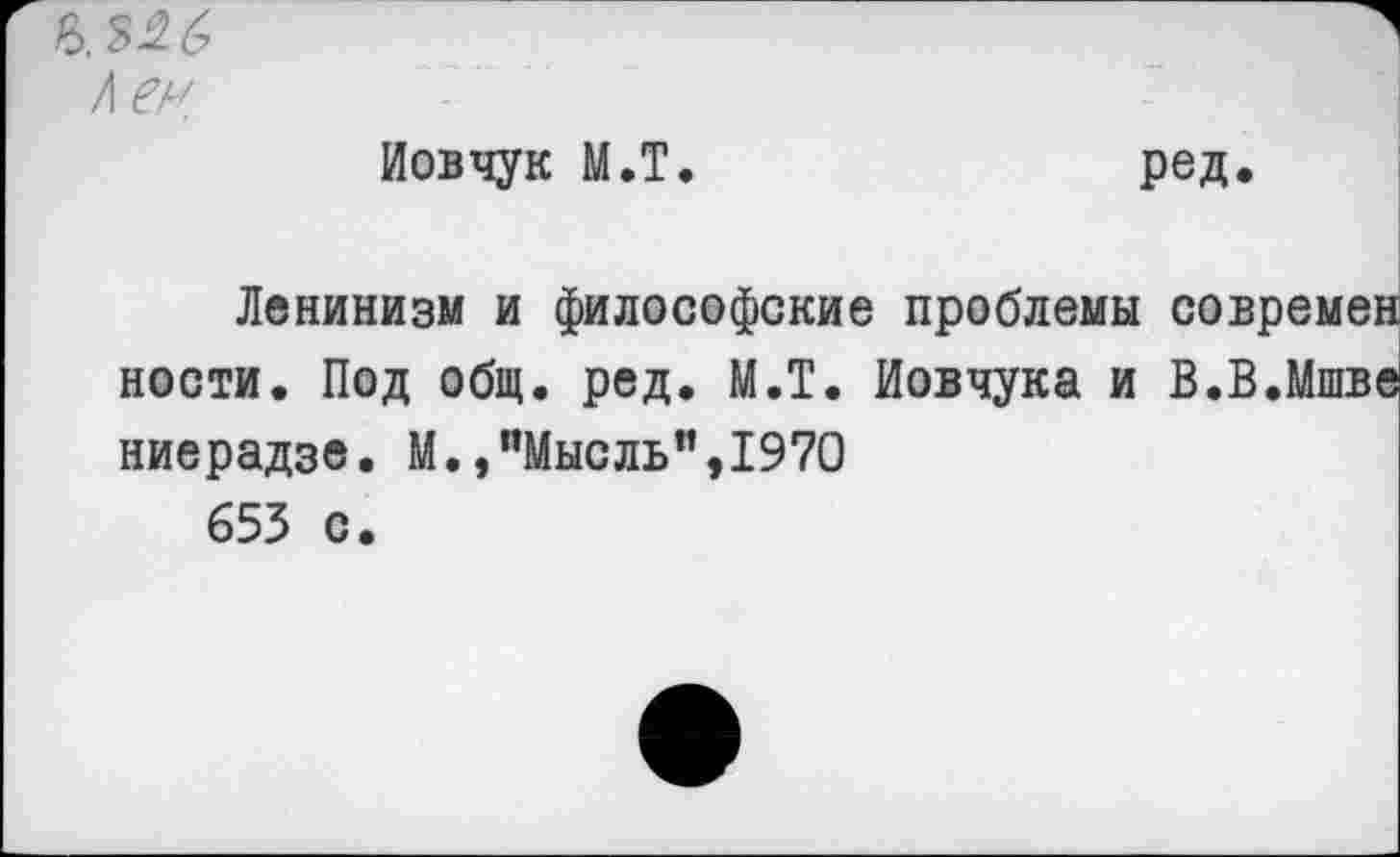 ﻿Ь. 326
/I ен
Иовчук М.Т.
ред.
Ленинизм и философские проблемы современ ности. Под общ. ред. М.Т. Иовчука и В.В.Мшве ниерадзе. М.,"Мысль",1970 653 с.